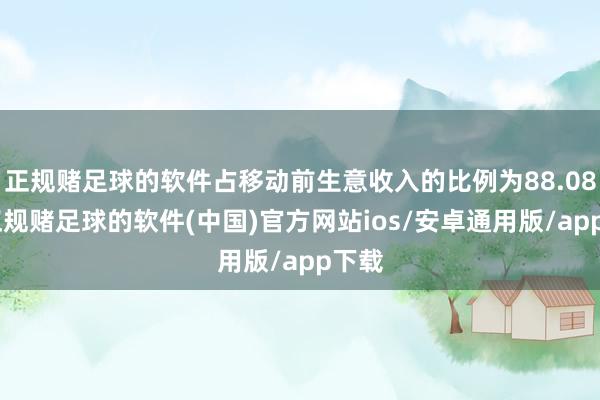 正规赌足球的软件占移动前生意收入的比例为88.08%-正规赌足球的软件(中国)官方网站ios/安卓通用版/app下载