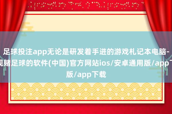 足球投注app无论是研发着手进的游戏札记本电脑-正规赌足球的软件(中国)官方网站ios/安卓通用版/app下载