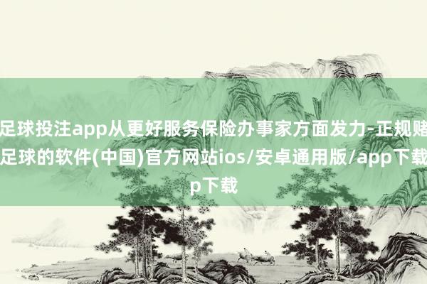足球投注app从更好服务保险办事家方面发力-正规赌足球的软件(中国)官方网站ios/安卓通用版/app下载
