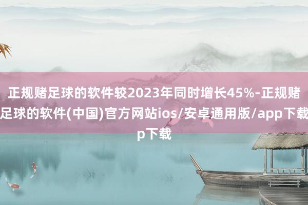正规赌足球的软件较2023年同时增长45%-正规赌足球的软件(中国)官方网站ios/安卓通用版/app下载