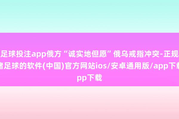 足球投注app俄方“诚实地但愿”俄乌戒指冲突-正规赌足球的软件(中国)官方网站ios/安卓通用版/app下载