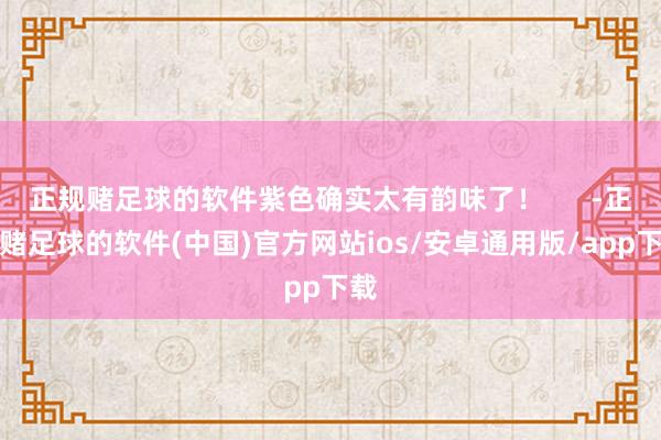 正规赌足球的软件紫色确实太有韵味了！      -正规赌足球的软件(中国)官方网站ios/安卓通用版/app下载