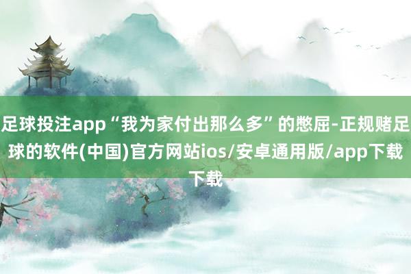 足球投注app“我为家付出那么多”的憋屈-正规赌足球的软件(中国)官方网站ios/安卓通用版/app下载