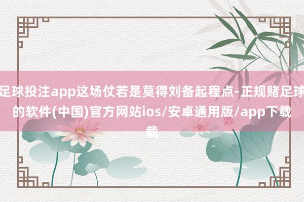 足球投注app这场仗若是莫得刘备起程点-正规赌足球的软件(中国)官方网站ios/安卓通用版/app下载