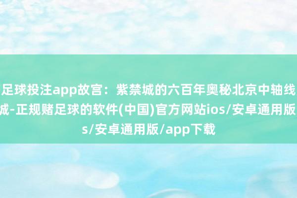 足球投注app故宫：紫禁城的六百年奥秘北京中轴线上的这座城-正规赌足球的软件(中国)官方网站ios/安卓通用版/app下载