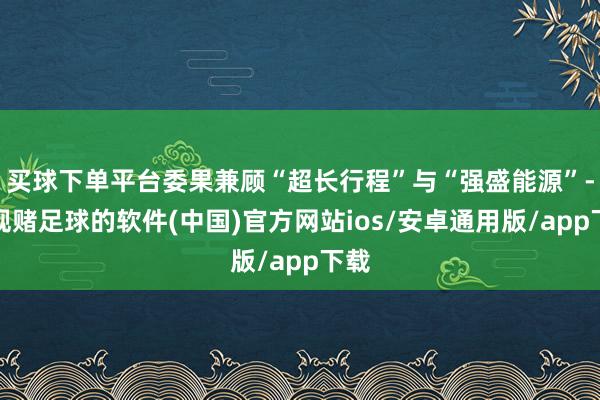 买球下单平台委果兼顾“超长行程”与“强盛能源”-正规赌足球的软件(中国)官方网站ios/安卓通用版/app下载