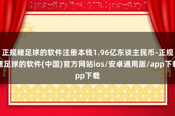 正规赌足球的软件注册本钱1.96亿东谈主民币-正规赌足球的软件(中国)官方网站ios/安卓通用版/app下载
