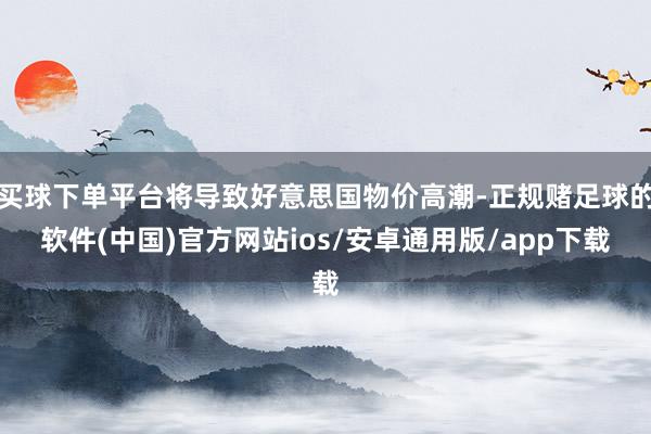 买球下单平台将导致好意思国物价高潮-正规赌足球的软件(中国)官方网站ios/安卓通用版/app下载