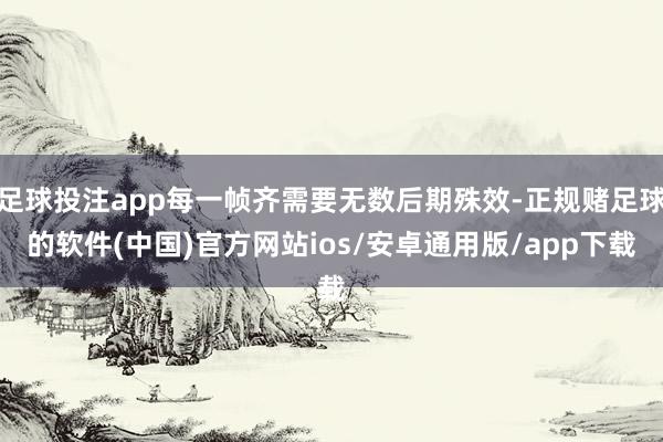 足球投注app每一帧齐需要无数后期殊效-正规赌足球的软件(中国)官方网站ios/安卓通用版/app下载