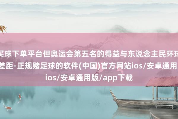 买球下单平台但奥运会第五名的得益与东说念主民环球的期待还有差距-正规赌足球的软件(中国)官方网站ios/安卓通用版/app下载