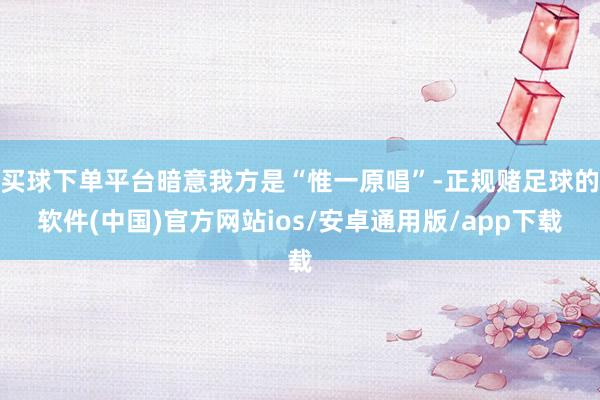 买球下单平台暗意我方是“惟一原唱”-正规赌足球的软件(中国)官方网站ios/安卓通用版/app下载
