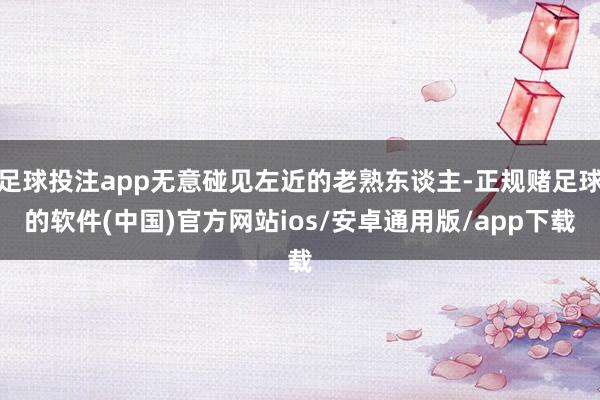 足球投注app无意碰见左近的老熟东谈主-正规赌足球的软件(中国)官方网站ios/安卓通用版/app下载