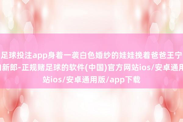 足球投注app身着一袭白色婚纱的娃娃挽着爸爸王宁的手缓缓走向新郎-正规赌足球的软件(中国)官方网站ios/安卓通用版/app下载