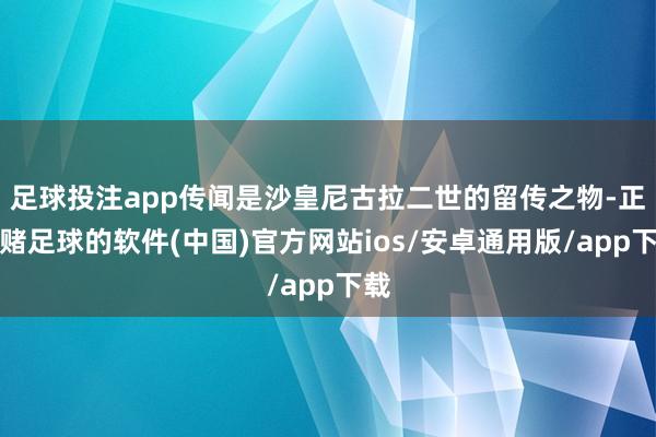 足球投注app传闻是沙皇尼古拉二世的留传之物-正规赌足球的软件(中国)官方网站ios/安卓通用版/app下载