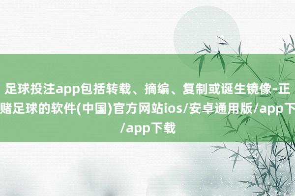 足球投注app包括转载、摘编、复制或诞生镜像-正规赌足球的软件(中国)官方网站ios/安卓通用版/app下载
