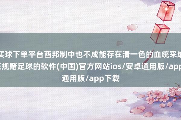 买球下单平台酋邦制中也不成能存在清一色的血统采纳制-正规赌足球的软件(中国)官方网站ios/安卓通用版/app下载