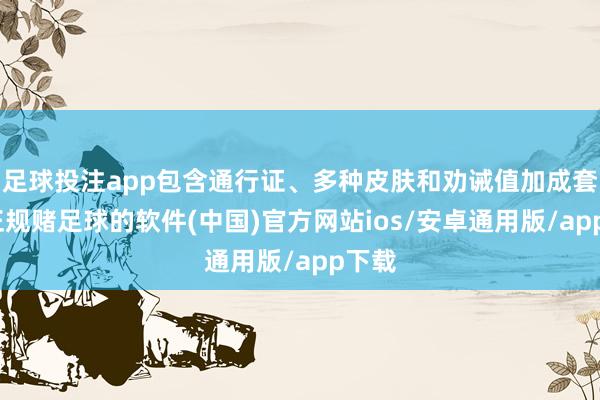 足球投注app包含通行证、多种皮肤和劝诫值加成套装-正规赌足球的软件(中国)官方网站ios/安卓通用版/app下载