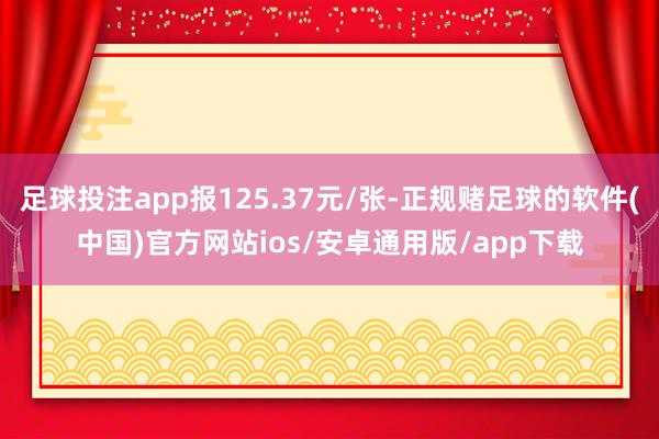 足球投注app报125.37元/张-正规赌足球的软件(中国)官方网站ios/安卓通用版/app下载