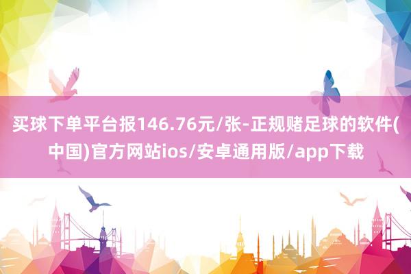 买球下单平台报146.76元/张-正规赌足球的软件(中国)官方网站ios/安卓通用版/app下载