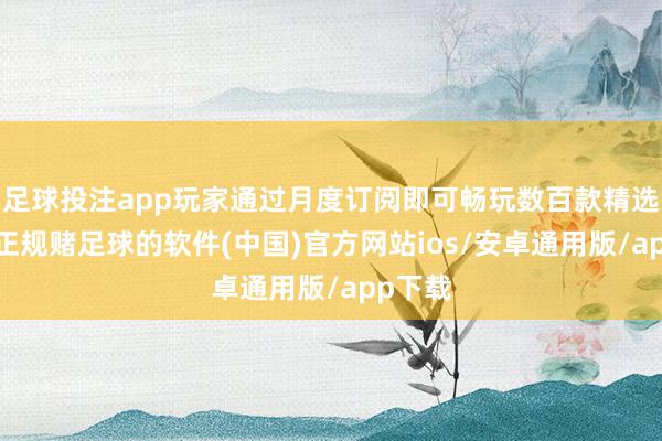足球投注app玩家通过月度订阅即可畅玩数百款精选游戏-正规赌足球的软件(中国)官方网站ios/安卓通用版/app下载