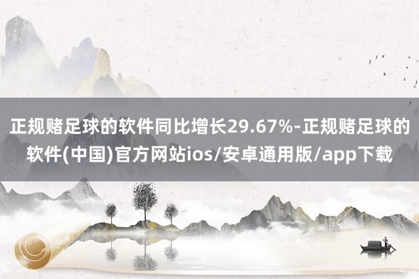 正规赌足球的软件同比增长29.67%-正规赌足球的软件(中国)官方网站ios/安卓通用版/app下载