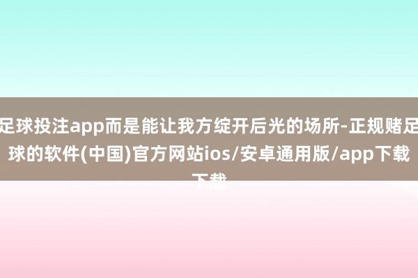 足球投注app而是能让我方绽开后光的场所-正规赌足球的软件(中国)官方网站ios/安卓通用版/app下载