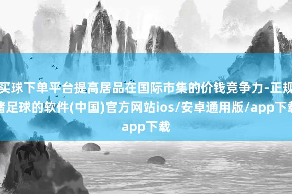 买球下单平台提高居品在国际市集的价钱竞争力-正规赌足球的软件(中国)官方网站ios/安卓通用版/app下载