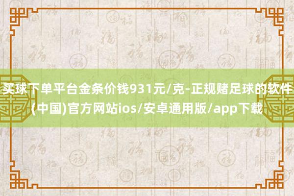 买球下单平台金条价钱931元/克-正规赌足球的软件(中国)官方网站ios/安卓通用版/app下载