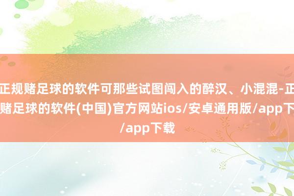 正规赌足球的软件可那些试图闯入的醉汉、小混混-正规赌足球的软件(中国)官方网站ios/安卓通用版/app下载