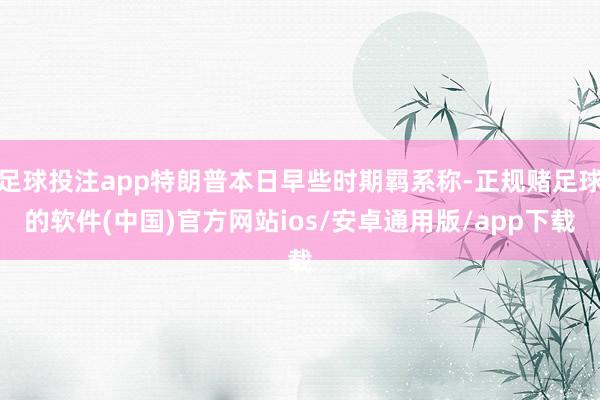 足球投注app特朗普本日早些时期羁系称-正规赌足球的软件(中国)官方网站ios/安卓通用版/app下载