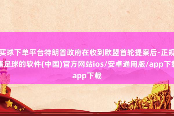 买球下单平台特朗普政府在收到欧盟首轮提案后-正规赌足球的软件(中国)官方网站ios/安卓通用版/app下载