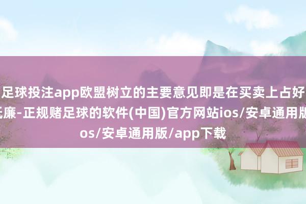 足球投注app欧盟树立的主要意见即是在买卖上占好意思国的低廉-正规赌足球的软件(中国)官方网站ios/安卓通用版/app下载