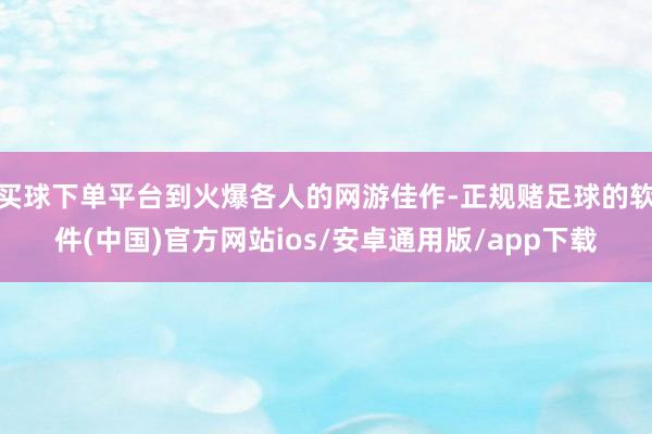 买球下单平台到火爆各人的网游佳作-正规赌足球的软件(中国)官方网站ios/安卓通用版/app下载