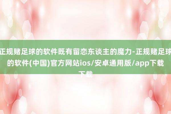 正规赌足球的软件既有留恋东谈主的魔力-正规赌足球的软件(中国)官方网站ios/安卓通用版/app下载
