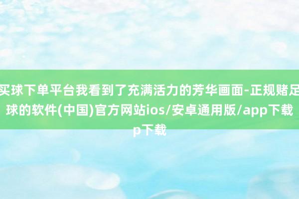买球下单平台我看到了充满活力的芳华画面-正规赌足球的软件(中国)官方网站ios/安卓通用版/app下载
