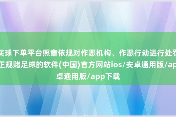 买球下单平台照章依规对作恶机构、作恶行动进行处罚贬责-正规赌足球的软件(中国)官方网站ios/安卓通用版/app下载