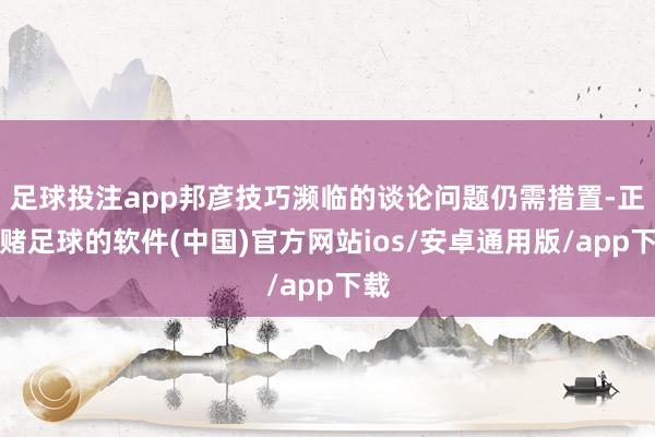足球投注app邦彦技巧濒临的谈论问题仍需措置-正规赌足球的软件(中国)官方网站ios/安卓通用版/app下载