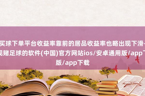 买球下单平台收益率靠前的居品收益率也略出现下滑-正规赌足球的软件(中国)官方网站ios/安卓通用版/app下载