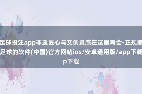 足球投注app非遗匠心与文创灵感在这里再会-正规赌足球的软件(中国)官方网站ios/安卓通用版/app下载