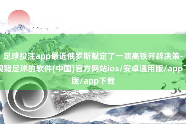 足球投注app最近俄罗斯敲定了一项高铁开辟决策-正规赌足球的软件(中国)官方网站ios/安卓通用版/app下载
