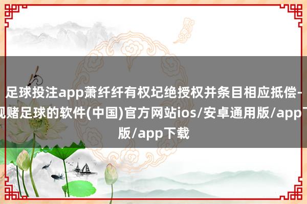 足球投注app萧纤纤有权圮绝授权并条目相应抵偿-正规赌足球的软件(中国)官方网站ios/安卓通用版/app下载