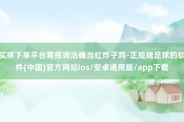 买球下单平台胃癌调治确当红炸子鸡-正规赌足球的软件(中国)官方网站ios/安卓通用版/app下载