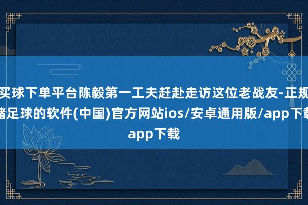 买球下单平台陈毅第一工夫赶赴走访这位老战友-正规赌足球的软件(中国)官方网站ios/安卓通用版/app下载
