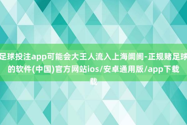 足球投注app可能会大王人流入上海阛阓-正规赌足球的软件(中国)官方网站ios/安卓通用版/app下载