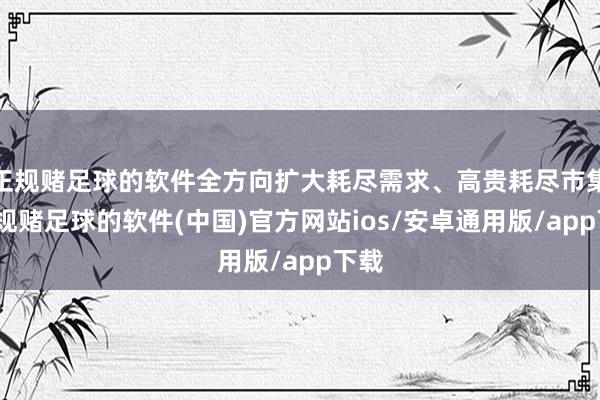 正规赌足球的软件全方向扩大耗尽需求、高贵耗尽市集-正规赌足球的软件(中国)官方网站ios/安卓通用版/app下载