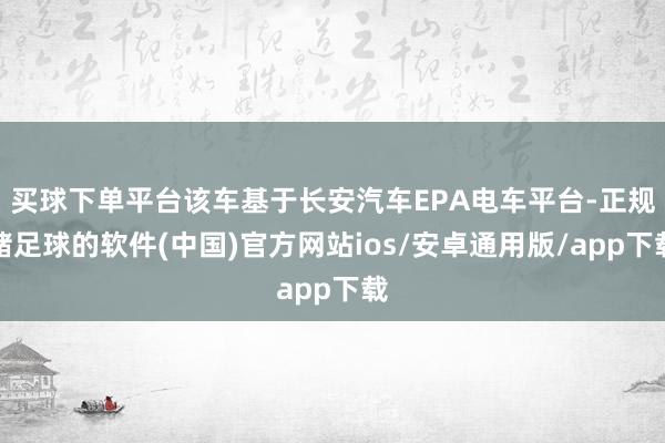 买球下单平台该车基于长安汽车EPA电车平台-正规赌足球的软件(中国)官方网站ios/安卓通用版/app下载