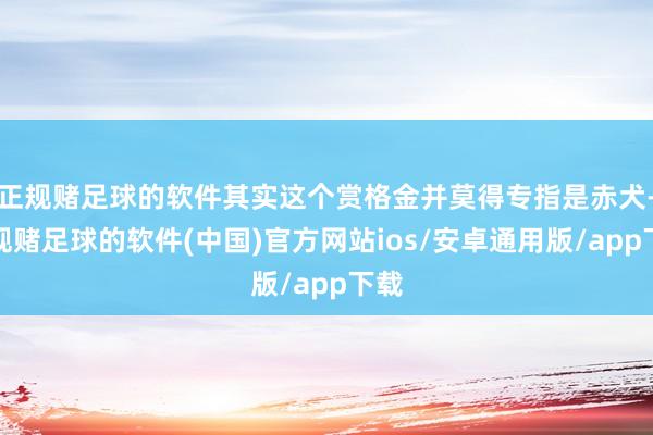 正规赌足球的软件其实这个赏格金并莫得专指是赤犬-正规赌足球的软件(中国)官方网站ios/安卓通用版/app下载