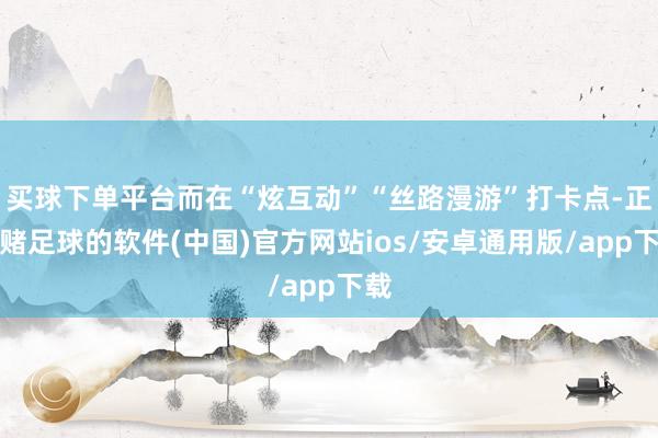 买球下单平台而在“炫互动”“丝路漫游”打卡点-正规赌足球的软件(中国)官方网站ios/安卓通用版/app下载