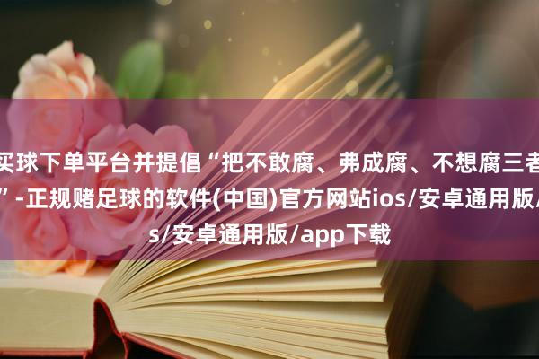 买球下单平台并提倡“把不敢腐、弗成腐、不想腐三者相识起来”-正规赌足球的软件(中国)官方网站ios/安卓通用版/app下载