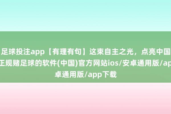 足球投注app【有理有句】这束自主之光，点亮中国智造-正规赌足球的软件(中国)官方网站ios/安卓通用版/app下载